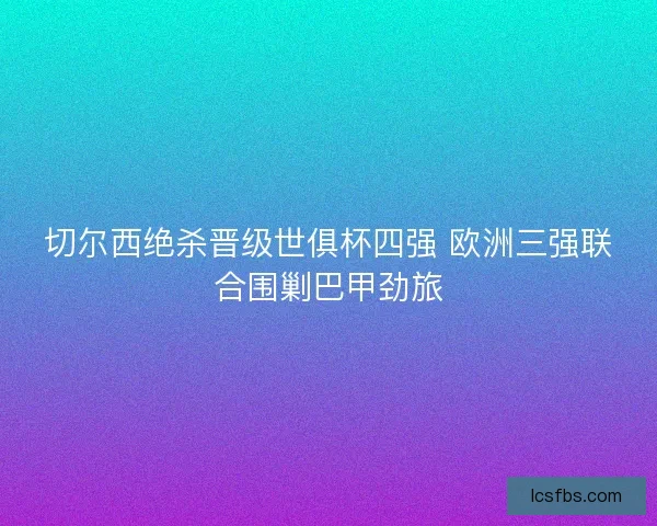 切尔西绝杀晋级世俱杯四强 欧洲三强联合围剿巴甲劲旅