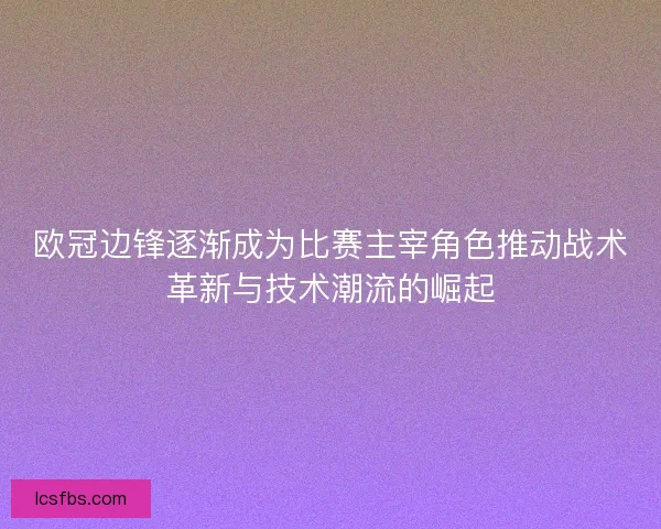 欧冠边锋逐渐成为比赛主宰角色推动战术革新与技术潮流的崛起