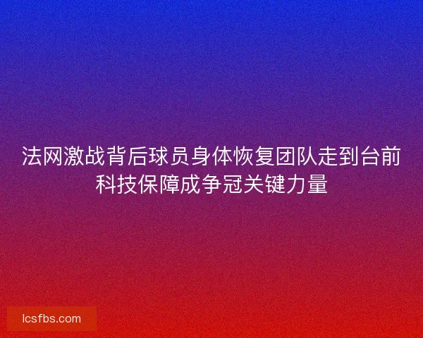 法网激战背后球员身体恢复团队走到台前科技保障成争冠关键力量