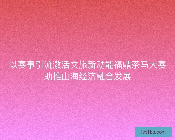 以赛事引流激活文旅新动能福鼎茶马大赛助推山海经济融合发展