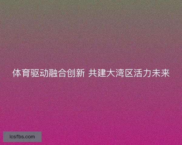 体育驱动融合创新 共建大湾区活力未来