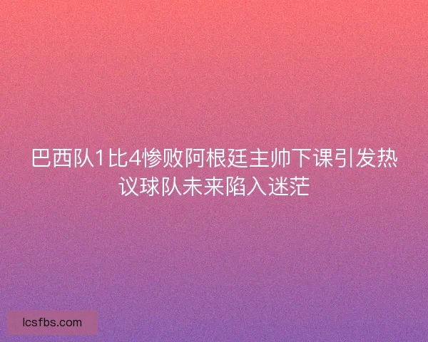 巴西队1比4惨败阿根廷主帅下课引发热议球队未来陷入迷茫