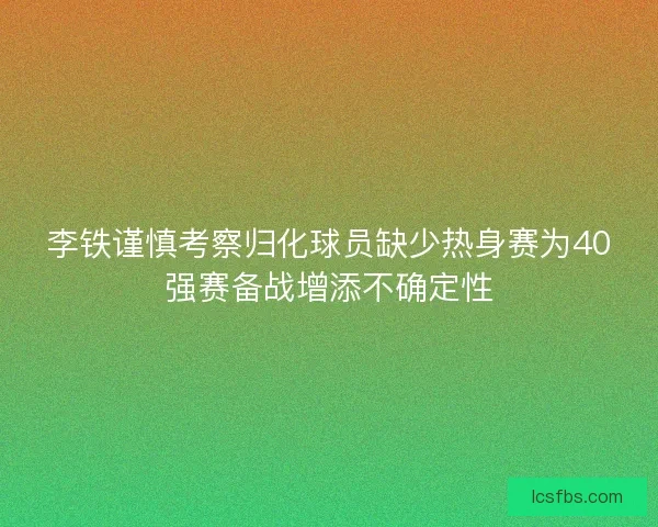 李铁谨慎考察归化球员缺少热身赛为40强赛备战增添不确定性
