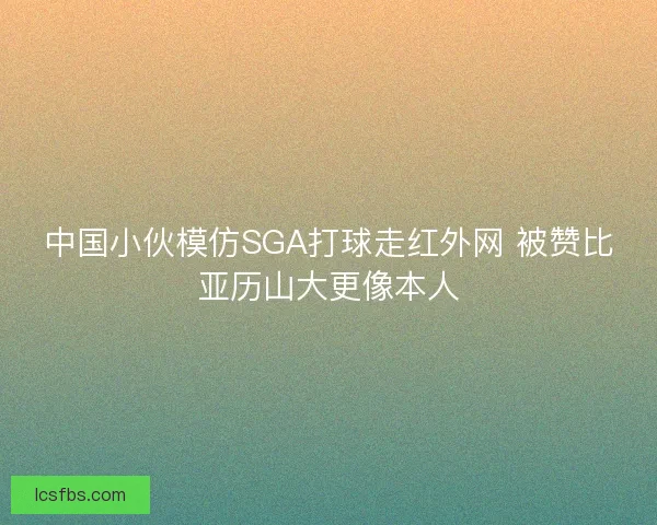 中国小伙模仿SGA打球走红外网 被赞比亚历山大更像本人